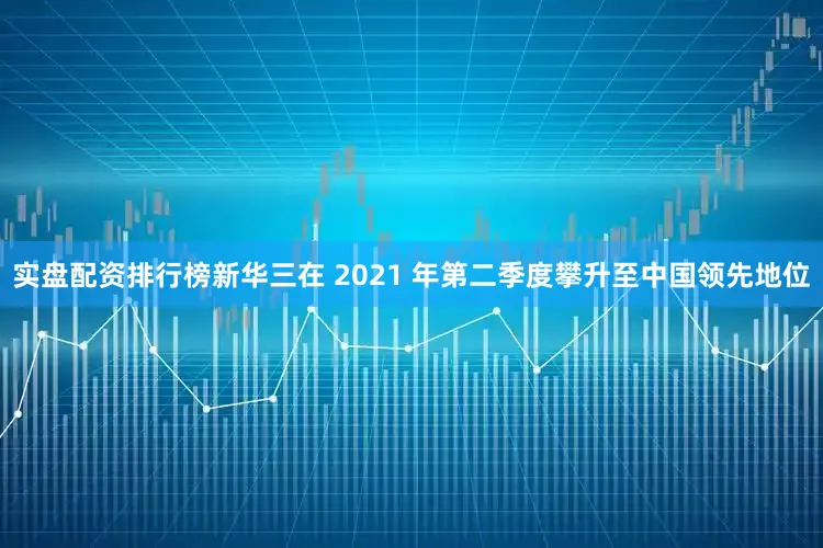 实盘配资排行榜新华三在 2021 年第二季度攀升至中国领先地位