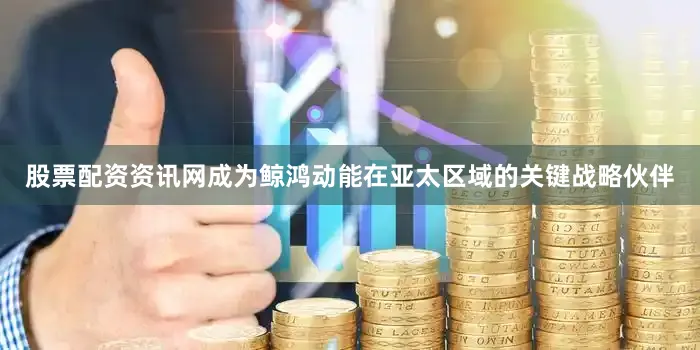 股票配资资讯网成为鲸鸿动能在亚太区域的关键战略伙伴