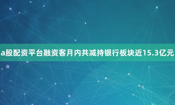 a股配资平台融资客月内共减持银行板块近15.3亿元