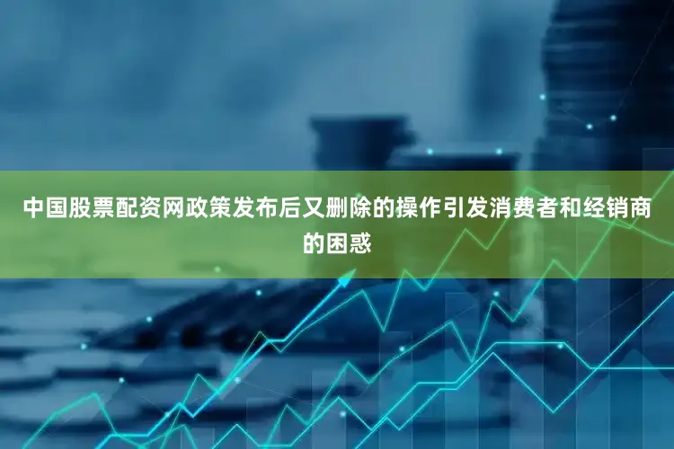 中国股票配资网政策发布后又删除的操作引发消费者和经销商的困惑