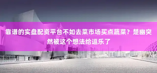 靠谱的实盘配资平台不如去菜市场买点蔬菜？楚幽突然被这个想法给逗乐了
