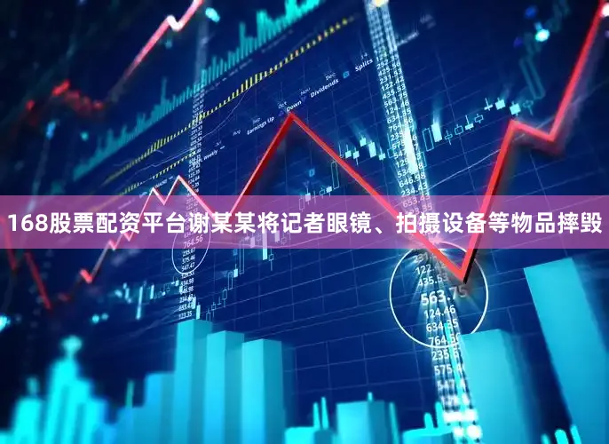 168股票配资平台谢某某将记者眼镜、拍摄设备等物品摔毁