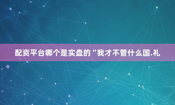 配资平台哪个是实盘的“我才不管什么国.礼