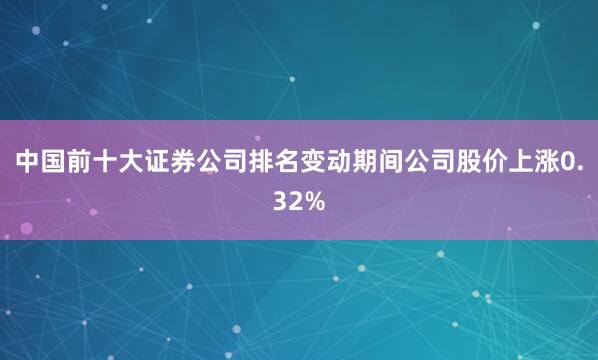中国前十大证券公司排名变动期间公司股价上涨0.32%